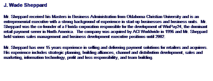 Text Box: J. Wade Sheppard
Mr. Sheppard received his Masters in Business Administration from Oklahoma Christian University and is an entrepreneurial executive with a strong background of experience in start-up businesses and business units.&nbsp; Mr. Sheppard was the co-founder of a Florida corporation responsible for the development of WinPay24, the dominant retail payment server in North America.&nbsp; The company was acquired by ACI Worldwide in 1996 and Mr. Sheppard held various sales management and business development executive positions until 2002. 
Mr. Sheppard has over 15 years experience in selling and delivering payment solutions for retailers and acquirers. His experience includes strategic planning, building alliances, channel and distribution development, sales and marketing, information technology, profit and loss responsibility, and team building.
